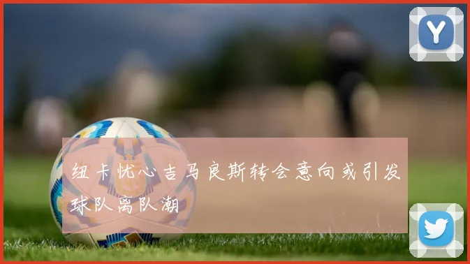 纽卡忧心吉马良斯转会意向或引发球队离队潮