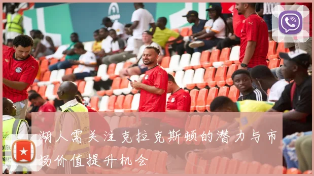 湖人需关注克拉克斯顿的潜力与市场价值提升机会