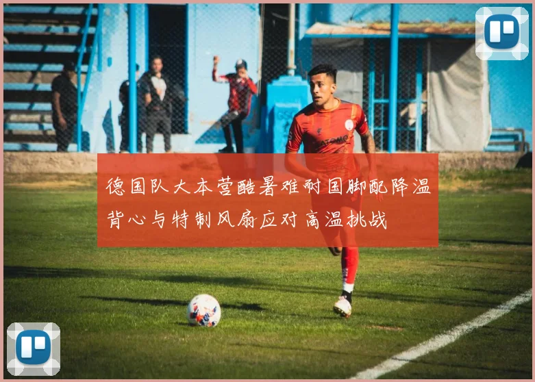 德国队大本营酷暑难耐国脚配降温背心与特制风扇应对高温挑战