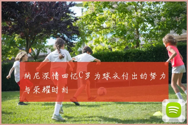纳尼深情回忆C罗为球衣付出的努力与荣耀时刻