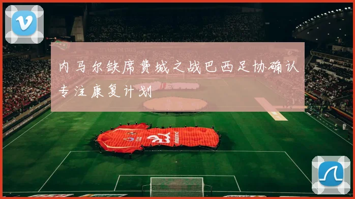 内马尔缺席费城之战巴西足协确认专注康复计划