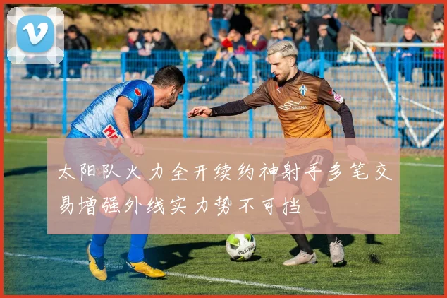 太阳队火力全开续约神射手多笔交易增强外线实力势不可挡