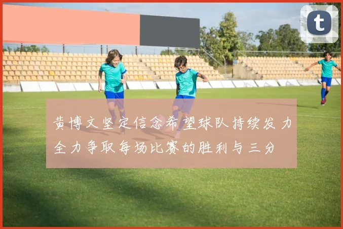 黄博文坚定信念希望球队持续发力全力争取每场比赛的胜利与三分