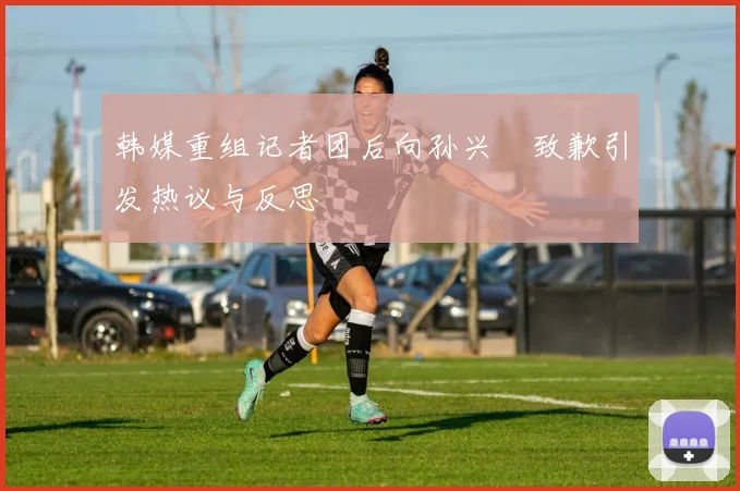 韩媒重组记者团后向孙兴慜致歉引发热议与反思