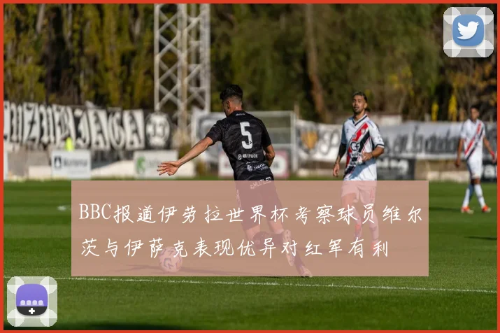 BBC报道伊劳拉世界杯考察球员维尔茨与伊萨克表现优异对红军有利