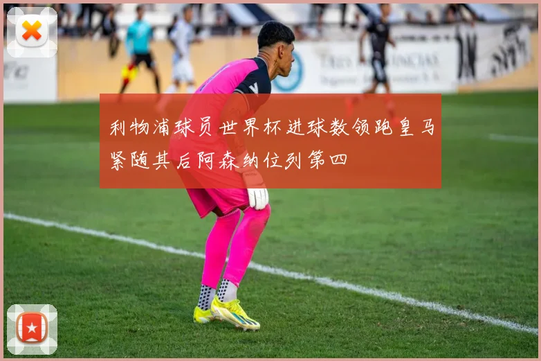 利物浦球员世界杯进球数领跑皇马紧随其后阿森纳位列第四