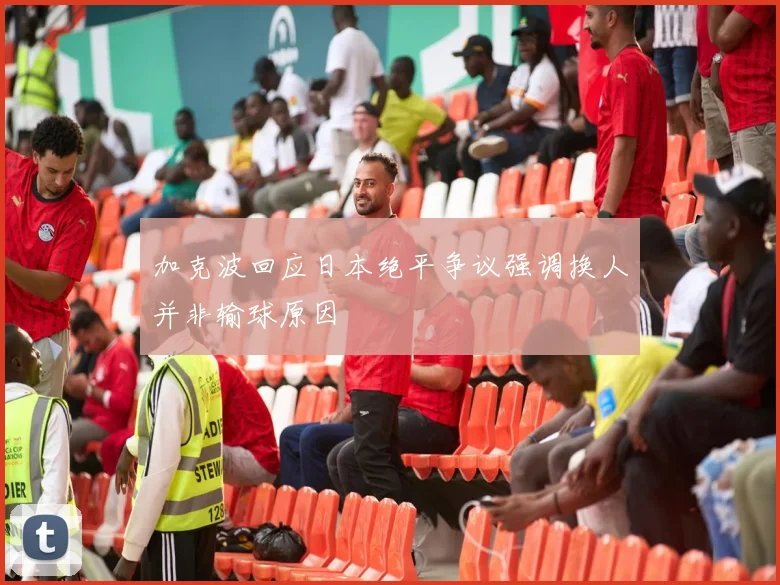 加克波回应日本绝平争议强调换人并非输球原因