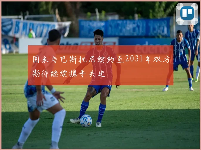 国米与巴斯托尼续约至2031年双方期待继续携手共进