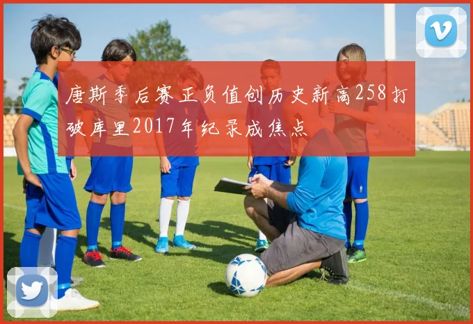 唐斯季后赛正负值创历史新高258打破库里2017年纪录成焦点