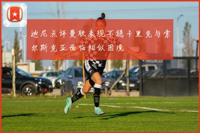 迪尼点评曼联表现不稳卡里克与索尔斯克亚面临相似困境
