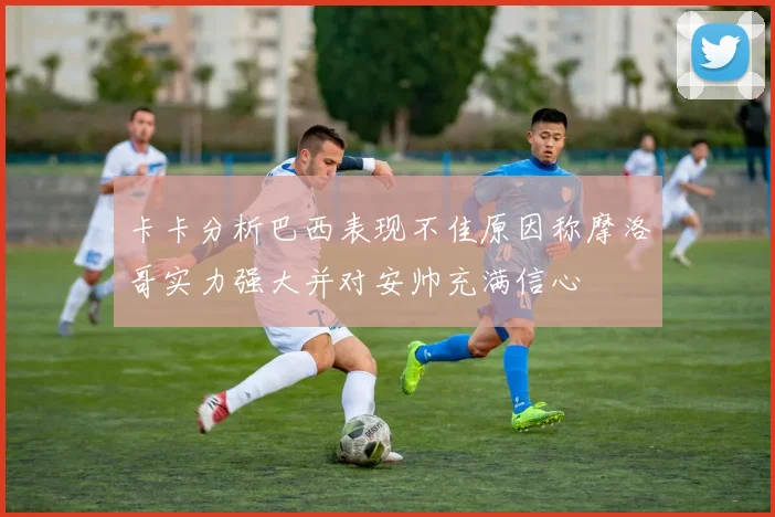 卡卡分析巴西表现不佳原因称摩洛哥实力强大并对安帅充满信心