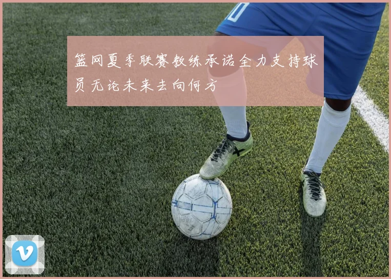 篮网夏季联赛教练承诺全力支持球员无论未来去向何方