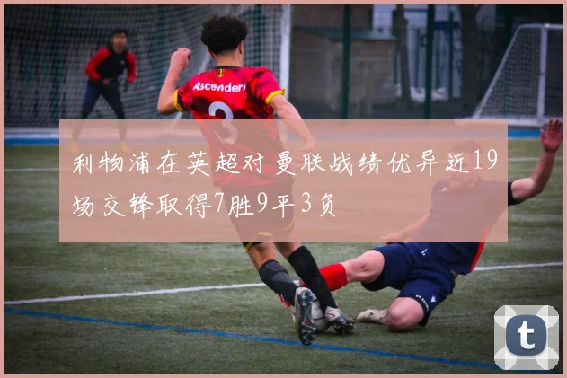 利物浦在英超对曼联战绩优异近19场交锋取得7胜9平3负