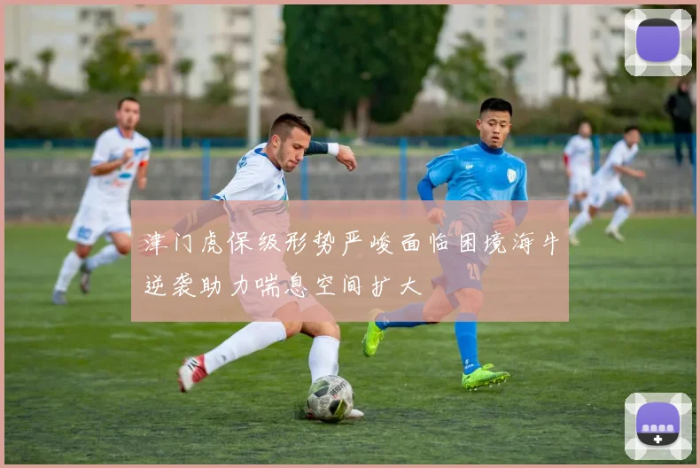 津门虎保级形势严峻面临困境海牛逆袭助力喘息空间扩大