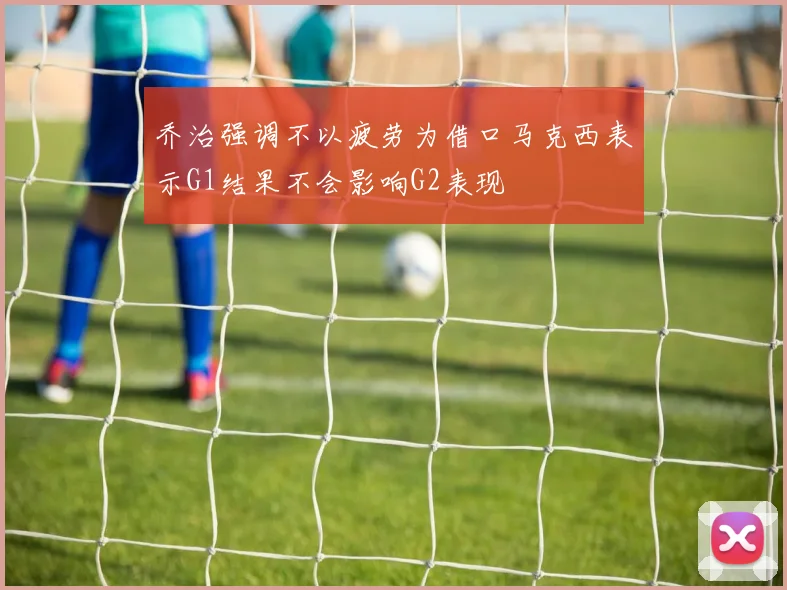 乔治强调不以疲劳为借口马克西表示G1结果不会影响G2表现