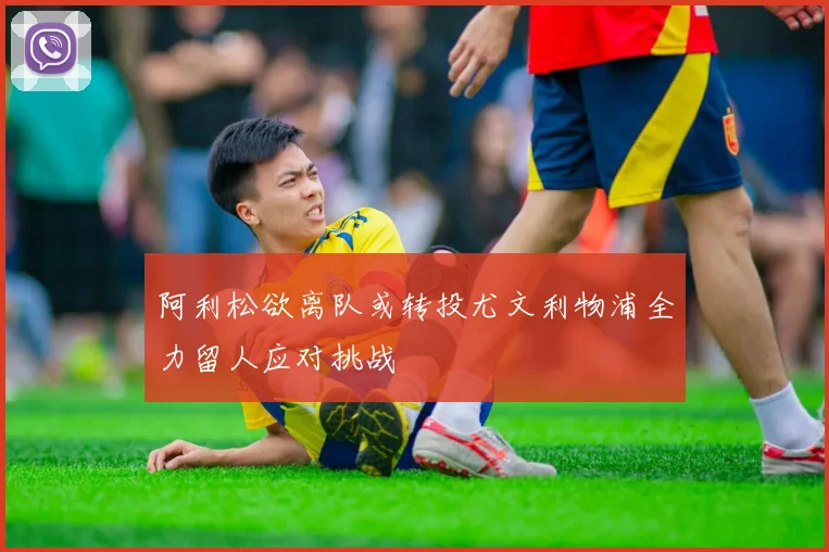 阿利松欲离队或转投尤文利物浦全力留人应对挑战