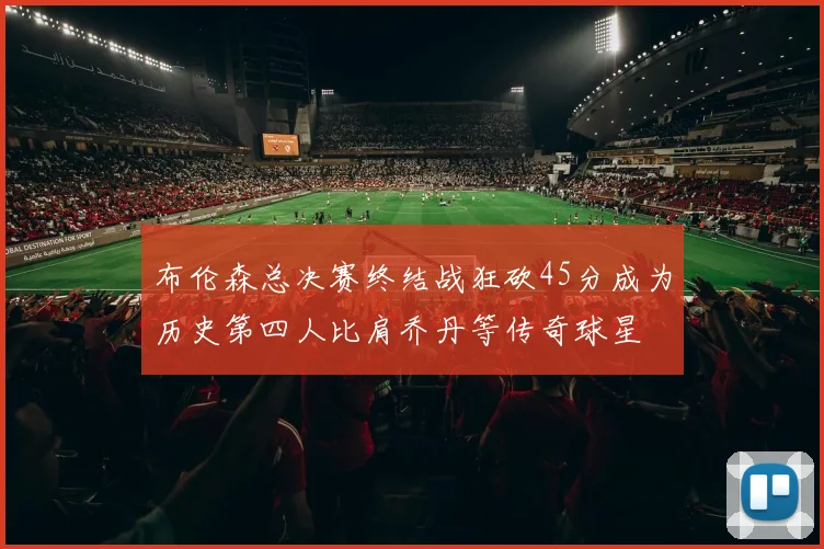布伦森总决赛终结战狂砍45分成为历史第四人比肩乔丹等传奇球星