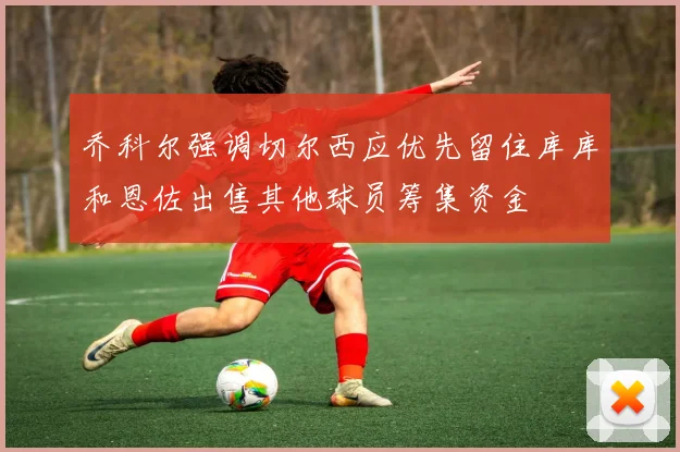 乔科尔强调切尔西应优先留住库库和恩佐出售其他球员筹集资金