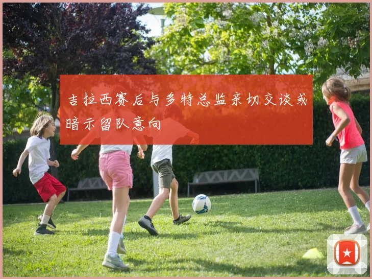 吉拉西赛后与多特总监亲切交谈或暗示留队意向