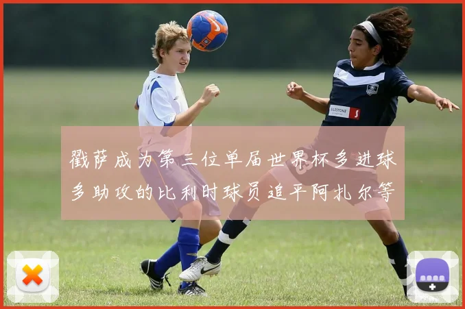 戳萨成为第三位单届世界杯多进球多助攻的比利时球员追平阿扎尔等传奇