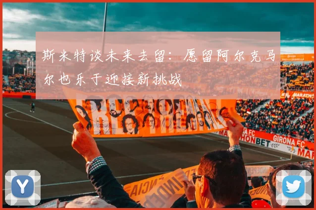 斯米特谈未来去留：愿留阿尔克马尔也乐于迎接新挑战