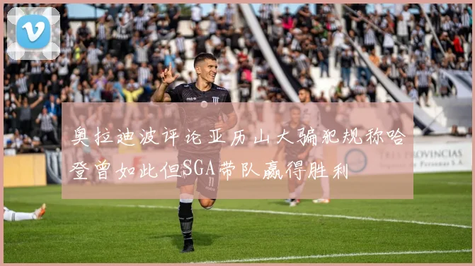 奥拉迪波评论亚历山大骗犯规称哈登曾如此但SGA带队赢得胜利