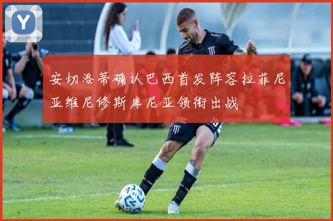 安切洛蒂确认巴西首发阵容拉菲尼亚维尼修斯库尼亚领衔出战
